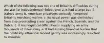 Which of the following was not one of Britain's difficulties during the War for Independence? Select one: a. It had a large but ill-trained army. b. American privateers seriously hampered Britain's merchant marine. c. Its naval power was diminished from also prosecuting a war against the French, Spanish, and the Dutch. d. It had logistical difficulties in supplying an army thousands of miles away. e. It had a rising financial burden that the politically influential landed gentry was increasingly reluctant to shoulder.