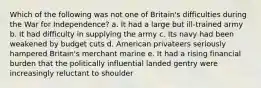 Which of the following was not one of Britain's difficulties during the War for Independence? a. It had a large but ill-trained army b. It had difficulty in supplying the army c. Its navy had been weakened by budget cuts d. American privateers seriously hampered Britain's merchant marine e. It had a rising financial burden that the politically influential landed gentry were increasingly reluctant to shoulder