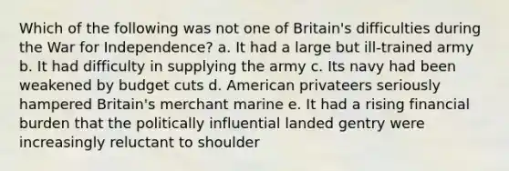 Which of the following was not one of Britain's difficulties during the <a href='https://www.questionai.com/knowledge/kIx4laugcv-war-for-independence' class='anchor-knowledge'>war for independence</a>? a. It had a large but ill-trained army b. It had difficulty in supplying the army c. Its navy had been weakened by budget cuts d. American privateers seriously hampered Britain's merchant marine e. It had a rising financial burden that the politically influential landed gentry were increasingly reluctant to shoulder