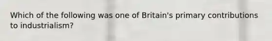 Which of the following was one of Britain's primary contributions to industrialism?