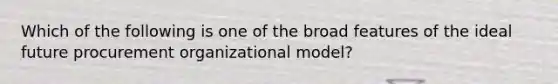 Which of the following is one of the broad features of the ideal future procurement organizational model?