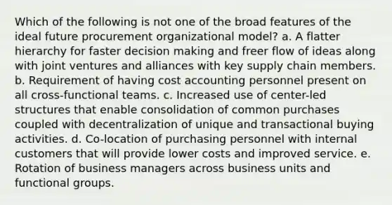 Which of the following is not one of the broad features of the ideal future procurement organizational model? a. ​A flatter hierarchy for faster decision making and freer flow of ideas along with joint ventures and alliances with key supply chain members. b. ​Requirement of having cost accounting personnel present on all cross-functional teams. c. ​Increased use of center-led structures that enable consolidation of common purchases coupled with decentralization of unique and transactional buying activities. d. ​Co-location of purchasing personnel with internal customers that will provide lower costs and improved service. e. ​Rotation of business managers across business units and functional groups.