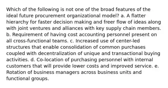 Which of the following is not one of the broad features of the ideal future procurement organizational model? a. A flatter hierarchy for faster decision making and freer flow of ideas along with joint ventures and alliances with key supply chain members. b. Requirement of having cost accounting personnel present on all cross-functional teams. c. Increased use of center-led structures that enable consolidation of common purchases coupled with decentralization of unique and transactional buying activities. d. Co-location of purchasing personnel with internal customers that will provide lower costs and improved service. e. Rotation of business managers across business units and functional groups.