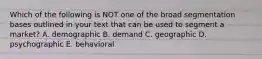 Which of the following is NOT one of the broad segmentation bases outlined in your text that can be used to segment a market? A. demographic B. demand C. geographic D. psychographic E. behavioral