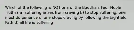 Which of the following is NOT one of the Buddha's Four Noble Truths? a) suffering arises from craving b) to stop suffering, one must do penance c) one stops craving by following the Eightfold Path d) all life is suffering