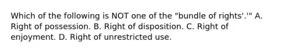 Which of the following is NOT one of the "bundle of rights'.'" A. Right of possession. B. Right of disposition. C. Right of enjoyment. D. Right of unrestricted use.