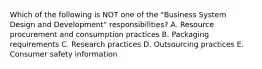 Which of the following is NOT one of the "Business System Design and Development" responsibilities? A. Resource procurement and consumption practices B. Packaging requirements C. Research practices D. Outsourcing practices E. Consumer safety information