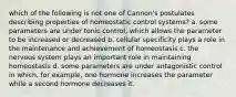 which of the following is not one of Cannon's postulates describing properties of homeostatic control systems? a. some parameters are under tonic control, which allows the parameter to be increased or decreased b. cellular specificity plays a role in the maintenance and achievement of homeostasis c. the nervous system plays an important role in maintaining homeostasis d. some parameters are under antagonistic control in which, for example, one hormone increases the parameter while a second hormone decreases it.