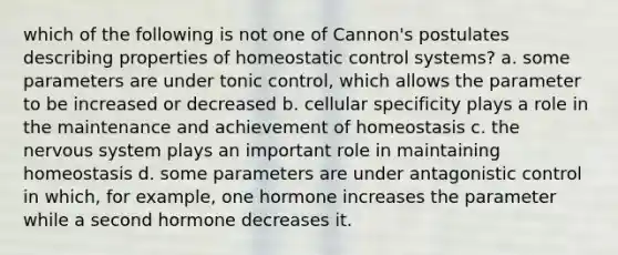 which of the following is not one of Cannon's postulates describing properties of homeostatic control systems? a. some parameters are under tonic control, which allows the parameter to be increased or decreased b. cellular specificity plays a role in the maintenance and achievement of homeostasis c. the nervous system plays an important role in maintaining homeostasis d. some parameters are under antagonistic control in which, for example, one hormone increases the parameter while a second hormone decreases it.