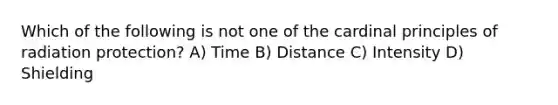 Which of the following is not one of the cardinal principles of radiation protection? A) Time B) Distance C) Intensity D) Shielding