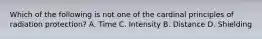 Which of the following is not one of the cardinal principles of radiation protection? A. Time C. Intensity B. Distance D. Shielding