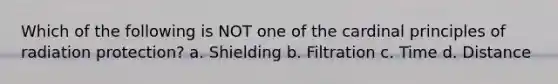 Which of the following is NOT one of the cardinal principles of radiation protection? a. Shielding b. Filtration c. Time d. Distance