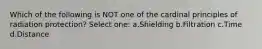 Which of the following is NOT one of the cardinal principles of radiation protection? Select one: a.Shielding b.Filtration c.Time d.Distance