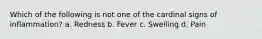 Which of the following is not one of the cardinal signs of inflammation? a. Redness b. Fever c. Swelling d. Pain