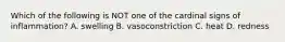 Which of the following is NOT one of the cardinal signs of inflammation? A. swelling B. vasoconstriction C. heat D. redness