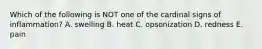 Which of the following is NOT one of the cardinal signs of inflammation? A. swelling B. heat C. opsonization D. redness E. pain