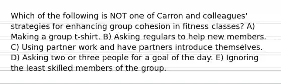 Which of the following is NOT one of Carron and colleagues' strategies for enhancing group cohesion in fitness classes? A) Making a group t-shirt. B) Asking regulars to help new members. C) Using partner work and have partners introduce themselves. D) Asking two or three people for a goal of the day. E) Ignoring the least skilled members of the group.