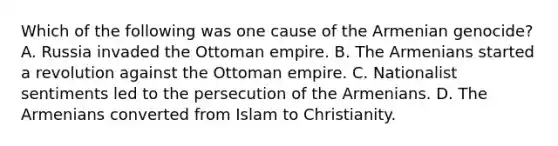 Which of the following was one cause of the Armenian genocide? A. Russia invaded the Ottoman empire. B. The Armenians started a revolution against the Ottoman empire. C. Nationalist sentiments led to the persecution of the Armenians. D. The Armenians converted from Islam to Christianity.