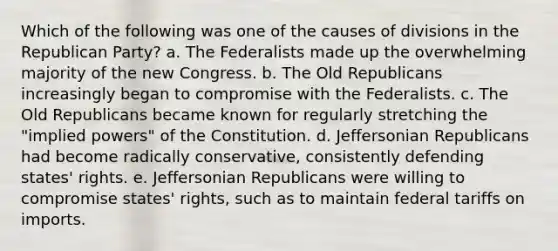 Which of the following was one of the causes of divisions in the Republican Party? a. The Federalists made up the overwhelming majority of the new Congress. b. The Old Republicans increasingly began to compromise with the Federalists. c. The Old Republicans became known for regularly stretching the "implied powers" of the Constitution. d. Jeffersonian Republicans had become radically conservative, consistently defending states' rights. e. Jeffersonian Republicans were willing to compromise states' rights, such as to maintain federal tariffs on imports.