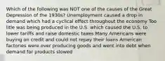 Which of the following was NOT one of the causes of the Great Depression of the 1930s? Unemployment caused a drop in demand which had a cyclical effect throughout the economy Too litle was being produced in the U.S. which caused the U.S. to lower tariffs and raise domestic taxes Many Americans were buying on credit and could not repay their loans American factories were over producing goods and went into debt when demand for products slowed