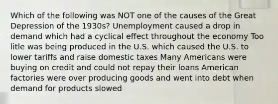 Which of the following was NOT one of the causes of the Great Depression of the 1930s? Unemployment caused a drop in demand which had a cyclical effect throughout the economy Too litle was being produced in the U.S. which caused the U.S. to lower tariffs and raise domestic taxes Many Americans were buying on credit and could not repay their loans American factories were over producing goods and went into debt when demand for products slowed