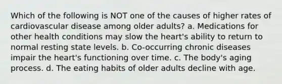 Which of the following is NOT one of the causes of higher rates of cardiovascular disease among older adults? a. Medications for other health conditions may slow <a href='https://www.questionai.com/knowledge/kya8ocqc6o-the-heart' class='anchor-knowledge'>the heart</a>'s ability to return to normal resting state levels. b. Co-occurring chronic diseases impair the heart's functioning over time. c. The body's aging process. d. The eating habits of older adults decline with age.