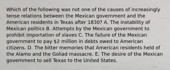 Which of the following was not one of the causes of increasingly tense relations between the Mexican government and the American residents in Texas after 1830? A. The instability of Mexican politics B. Attempts by the Mexican government to prohibit importation of slaves C. The failure of the Mexican government to pay 2 million in debts owed to American citizens. D. The bitter memories that American residents held of the Alamo and the Goliad massacre. E. The desire of the Mexican government to sell Texas to the United States.