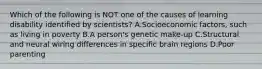 Which of the following is NOT one of the causes of learning disability identified by​ scientists? A.Socioeconomic​ factors, such as living in poverty B.A​ person's genetic​ make-up C.Structural and neural wiring differences in specific brain regions D.Poor parenting