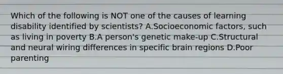 Which of the following is NOT one of the causes of learning disability identified by​ scientists? A.Socioeconomic​ factors, such as living in poverty B.A​ person's genetic​ make-up C.Structural and neural wiring differences in specific brain regions D.Poor parenting