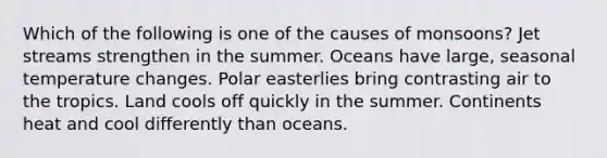 Which of the following is one of the causes of monsoons? Jet streams strengthen in the summer. Oceans have large, seasonal temperature changes. Polar easterlies bring contrasting air to the tropics. Land cools off quickly in the summer. Continents heat and cool differently than oceans.