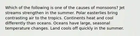 Which of the following is one of the causes of monsoons? Jet streams strengthen in the summer. Polar easterlies bring contrasting air to the tropics. Continents heat and cool differently than oceans. Oceans have large, seasonal temperature changes. Land cools off quickly in the summer.