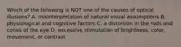 Which of the following is NOT one of the causes of optical illusions? A. misinterpretation of natural visual assumptions B. physiological and cognitive factors C. a distortion in the rods and cones of the eye D. excessive stimulation of brightness, color, movement, or contrast