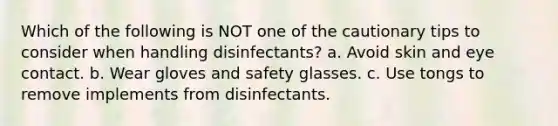 Which of the following is NOT one of the cautionary tips to consider when handling disinfectants? a. Avoid skin and eye contact. b. Wear gloves and safety glasses. c. Use tongs to remove implements from disinfectants.