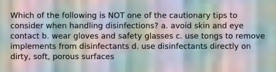 Which of the following is NOT one of the cautionary tips to consider when handling disinfections? a. avoid skin and eye contact b. wear gloves and safety glasses c. use tongs to remove implements from disinfectants d. use disinfectants directly on dirty, soft, porous surfaces