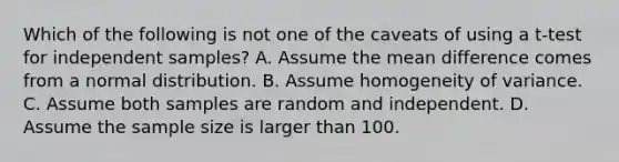 Which of the following is not one of the caveats of using a t-test for independent samples? A. Assume the mean difference comes from a normal distribution. B. Assume homogeneity of variance. C. Assume both samples are random and independent. D. Assume the sample size is larger than 100.