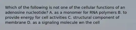 Which of the following is not one of the cellular functions of an adenosine nucleotide? A. as a monomer for RNA polymers B. to provide energy for cell activities C. structural component of membrane D. as a signaling molecule wn the cell