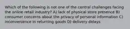 Which of the following is not one of the central challenges facing the online retail industry? A) lack of physical store presence B) consumer concerns about the privacy of personal information C) inconvenience in returning goods D) delivery delays