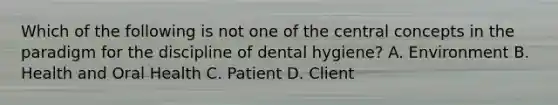 Which of the following is not one of the central concepts in the paradigm for the discipline of dental hygiene? A. Environment B. Health and Oral Health C. Patient D. Client