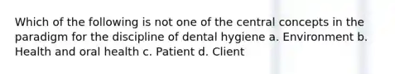 Which of the following is not one of the central concepts in the paradigm for the discipline of dental hygiene a. Environment b. Health and oral health c. Patient d. Client