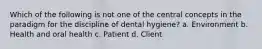 Which of the following is not one of the central concepts in the paradigm for the discipline of dental hygiene? a. Environment b. Health and oral health c. Patient d. Client