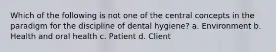 Which of the following is not one of the central concepts in the paradigm for the discipline of dental hygiene? a. Environment b. Health and oral health c. Patient d. Client