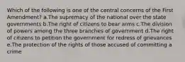 Which of the following is one of the central concerns of the First Amendment? a.The supremacy of the national over the state governments b.The right of citizens to bear arms c.The division of powers among the three branches of government d.The right of citizens to petition the government for redress of grievances e.The protection of the rights of those accused of committing a crime