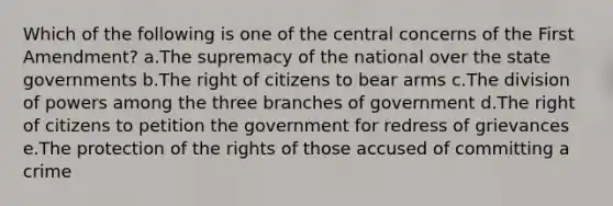 Which of the following is one of the central concerns of the First Amendment? a.The supremacy of the national over the state governments b.The right of citizens to bear arms c.The division of powers among the three branches of government d.The right of citizens to petition the government for redress of grievances e.The protection of the rights of those accused of committing a crime