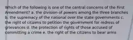 Which of the following is one of the central concerns of the First Amendment? a. the division of powers among the three branches b. the supremacy of the national over the state governments c. the right of citizens to petition the government for redress of grievances d. the protection of rights of those accused of committing a crime e. the right of the citizens to bear arms