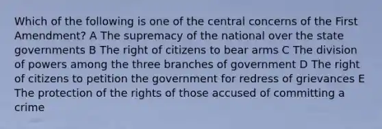 Which of the following is one of the central concerns of the First Amendment? A The supremacy of the national over the state governments B The right of citizens to bear arms C The division of powers among the three branches of government D The right of citizens to petition the government for redress of grievances E The protection of the rights of those accused of committing a crime