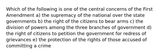 Which of the following is one of the central concerns of the First Amendment a) the supremacy of the national over the state governments b) the right of the citizens to bear arms c) the division of powers among the three branches of government d) the right of citizens to petition the government for redress of grievances e) the protection of the rights of those accused of committing a crime