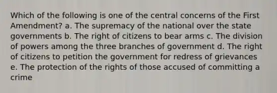 Which of the following is one of the central concerns of the First Amendment? a. The supremacy of the national over the state governments b. The right of citizens to bear arms c. The division of powers among the three branches of government d. The right of citizens to petition the government for redress of grievances e. The protection of the rights of those accused of committing a crime