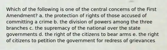 Which of the following is one of the central concerns of the First Amendment? a. the protection of rights of those accused of committing a crime b. the division of powers among the three branches c. the supremacy of the national over the state governments d. the right of the citizens to bear arms e. the right of citizens to petition the government for redress of grievances