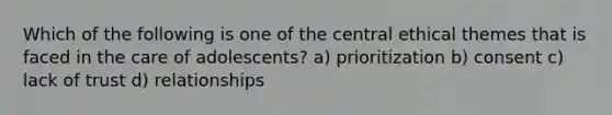 Which of the following is one of the central ethical themes that is faced in the care of adolescents? a) prioritization b) consent c) lack of trust d) relationships