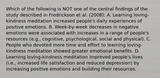 Which of the following is NOT one of the central findings of the study described in Fredrickson et al. (2008): A. Learning loving-kindness meditation increased people's daily experiences of positive emotions. B. Week-by-week decreases in negative emotions were associated with increases in a range of people's resources (e.g., cognitive, psychological, social and physical). C. People who devoted more time and effort to learning loving-kindness meditation showed greater emotional benefits. D. Learning loving-kindness meditation improved people's lives (i.e., increased life satisfaction and reduced depression) by increasing positive emotions and building their resources.